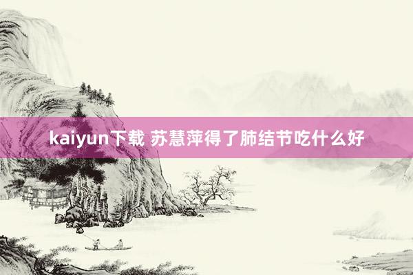 kaiyun下载 苏慧萍得了肺结节吃什么好