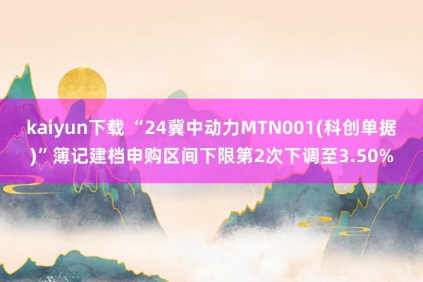 kaiyun下载 “24冀中动力MTN001(科创单据)”簿记建档申购区间下限第2次下调至3.50%