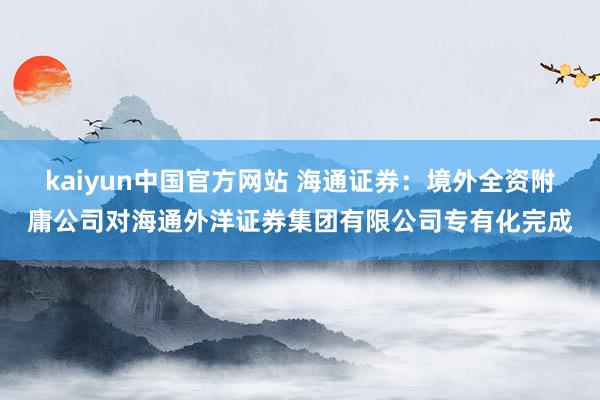 kaiyun中国官方网站 海通证券：境外全资附庸公司对海通外洋证券集团有限公司专有化完成