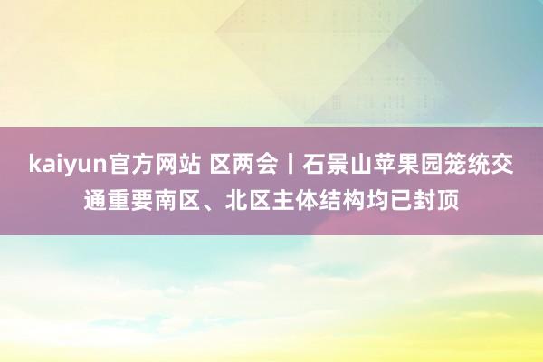 kaiyun官方网站 区两会丨石景山苹果园笼统交通重要南区、北区主体结构均已封顶