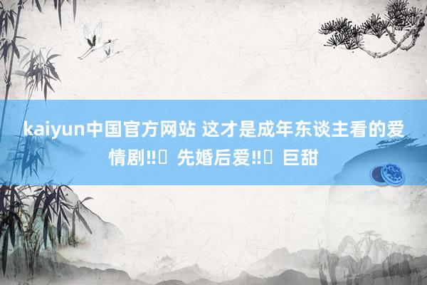 kaiyun中国官方网站 这才是成年东谈主看的爱情剧‼️先婚后爱‼️巨甜