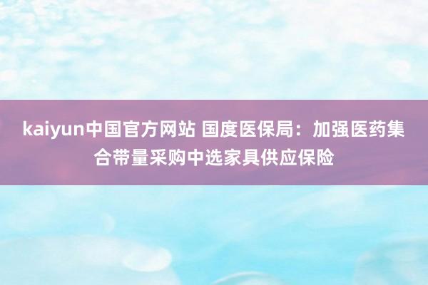 kaiyun中国官方网站 国度医保局：加强医药集合带量采购中选家具供应保险