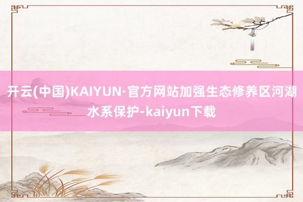 开云(中国)KAIYUN·官方网站加强生态修养区河湖水系保护-kaiyun下载