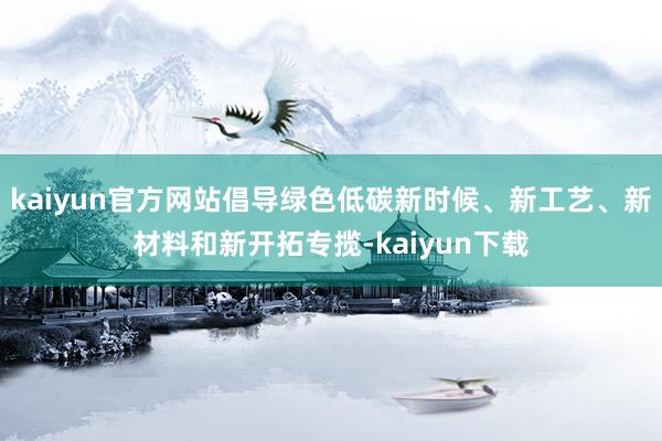 kaiyun官方网站倡导绿色低碳新时候、新工艺、新材料和新开拓专揽-kaiyun下载