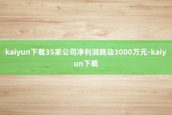 kaiyun下载35家公司净利润跳动3000万元-kaiyun下载