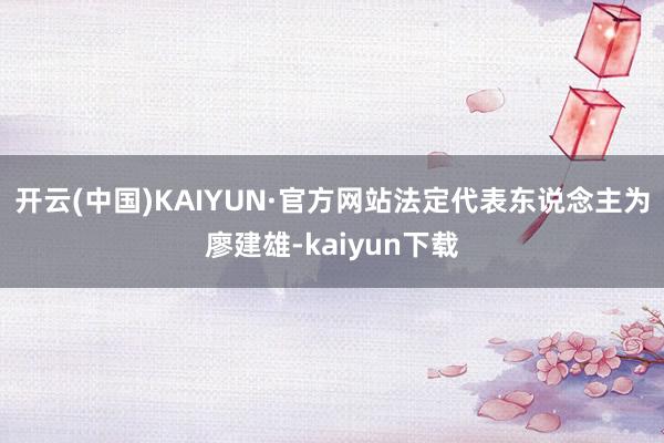 开云(中国)KAIYUN·官方网站法定代表东说念主为廖建雄-kaiyun下载