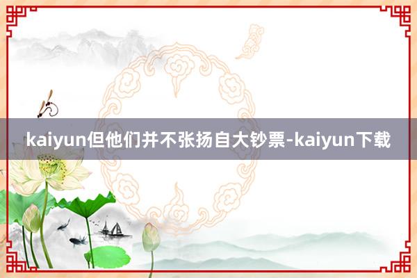 kaiyun但他们并不张扬自大钞票-kaiyun下载