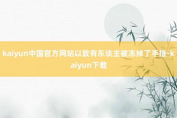 kaiyun中国官方网站以致有东谈主被冻掉了手指-kaiyun下载