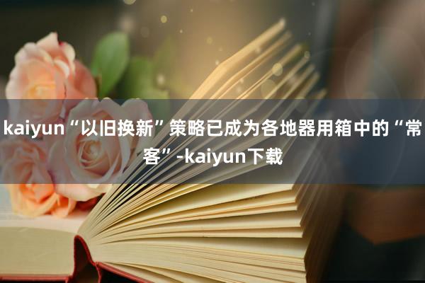 kaiyun“以旧换新”策略已成为各地器用箱中的“常客”-kaiyun下载