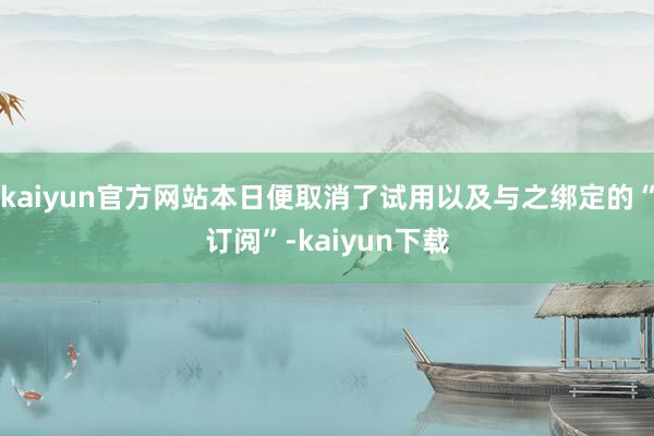 kaiyun官方网站本日便取消了试用以及与之绑定的“订阅”-kaiyun下载