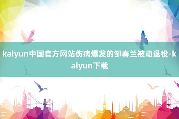 kaiyun中国官方网站伤病爆发的邹春兰被动退役-kaiyun下载