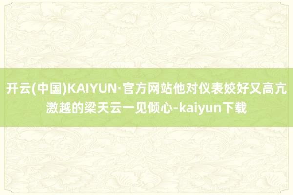 开云(中国)KAIYUN·官方网站他对仪表姣好又高亢激越的梁天云一见倾心-kaiyun下载