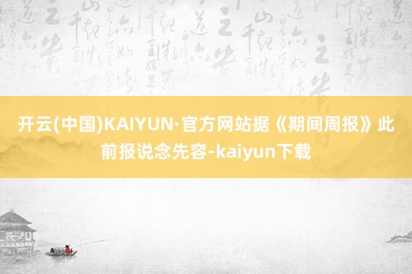 开云(中国)KAIYUN·官方网站　　据《期间周报》此前报说念先容-kaiyun下载