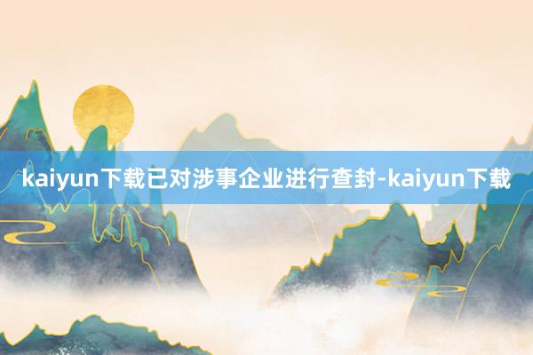 kaiyun下载已对涉事企业进行查封-kaiyun下载