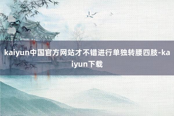 kaiyun中国官方网站才不错进行单独转腰四肢-kaiyun下载