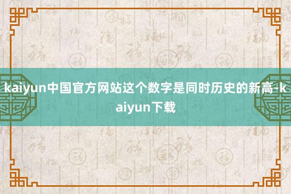 kaiyun中国官方网站这个数字是同时历史的新高-kaiyun下载