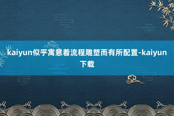 kaiyun似乎寓意着流程雕塑而有所配置-kaiyun下载