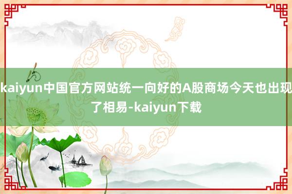 kaiyun中国官方网站统一向好的A股商场今天也出现了相易-kaiyun下载