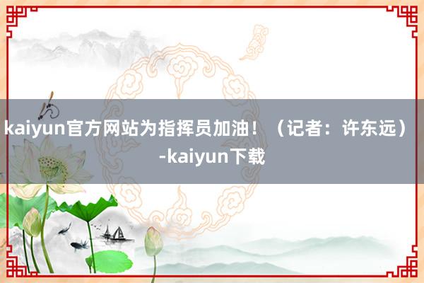 kaiyun官方网站为指挥员加油！（记者：许东远） -kaiyun下载