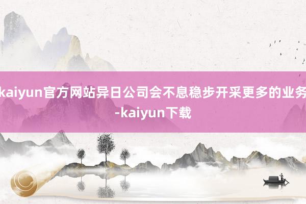 kaiyun官方网站异日公司会不息稳步开采更多的业务-kaiyun下载