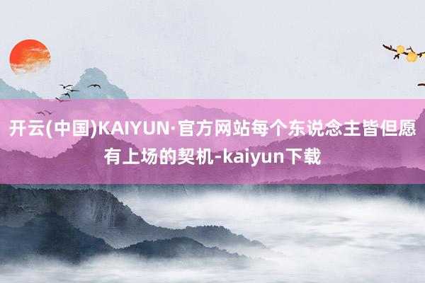 开云(中国)KAIYUN·官方网站每个东说念主皆但愿有上场的契机-kaiyun下载