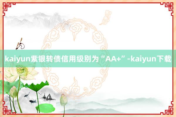 kaiyun紫银转债信用级别为“AA+”-kaiyun下载