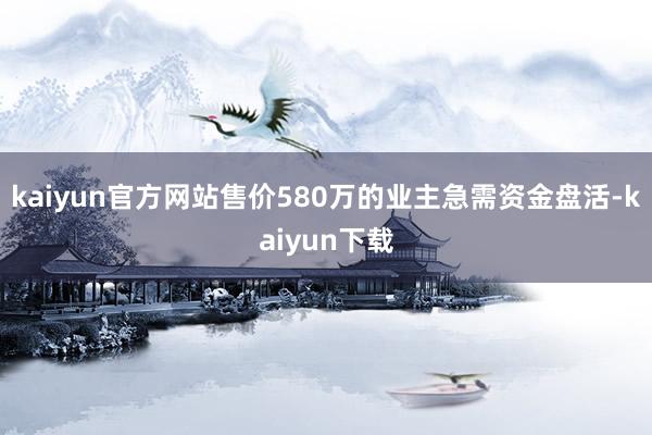 kaiyun官方网站售价580万的业主急需资金盘活-kaiyun下载