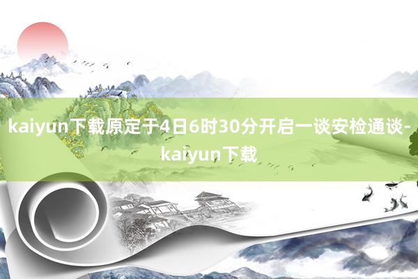 kaiyun下载原定于4日6时30分开启一谈安检通谈-kaiyun下载