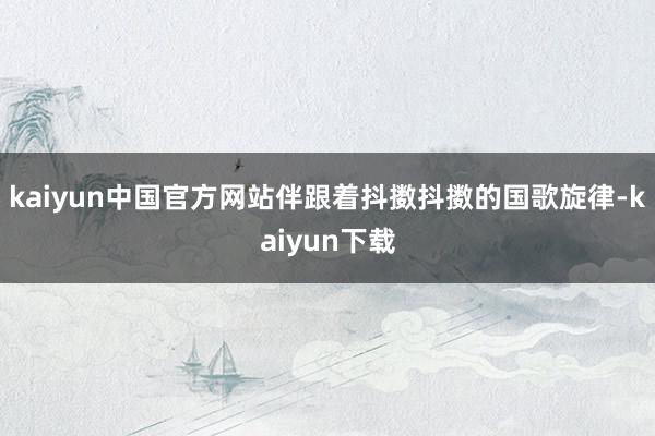 kaiyun中国官方网站伴跟着抖擞抖擞的国歌旋律-kaiyun下载