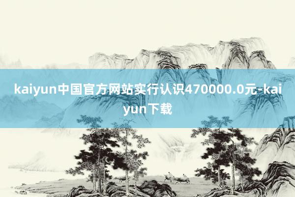 kaiyun中国官方网站实行认识470000.0元-kaiyun下载