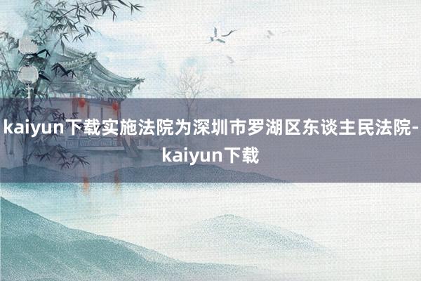 kaiyun下载实施法院为深圳市罗湖区东谈主民法院-kaiyun下载