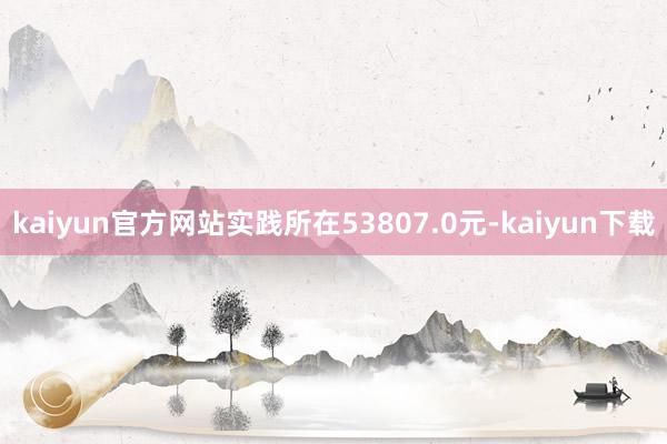 kaiyun官方网站实践所在53807.0元-kaiyun下载