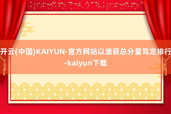 开云(中国)KAIYUN·官方网站以渔获总分量笃定排行-kaiyun下载