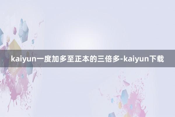 kaiyun一度加多至正本的三倍多-kaiyun下载