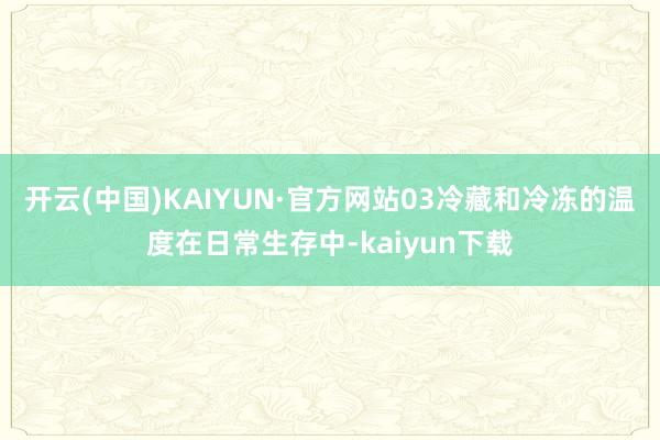 开云(中国)KAIYUN·官方网站03冷藏和冷冻的温度在日常生存中-kaiyun下载