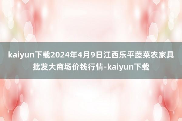 kaiyun下载2024年4月9日江西乐平蔬菜农家具批发大商场价钱行情-kaiyun下载