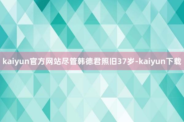 kaiyun官方网站尽管韩德君照旧37岁-kaiyun下载