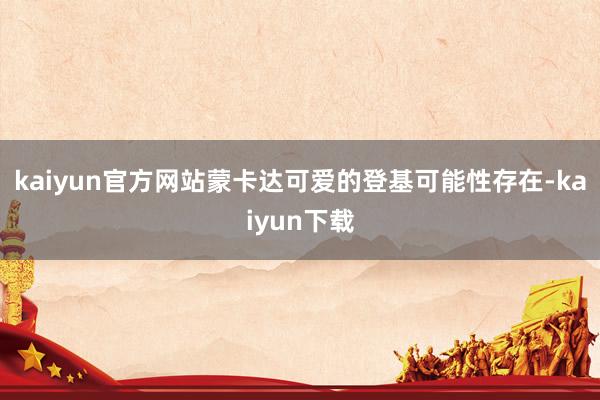 kaiyun官方网站蒙卡达可爱的登基可能性存在-kaiyun下载