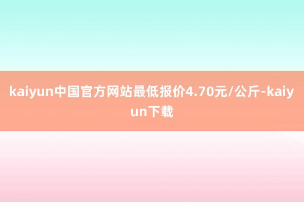 kaiyun中国官方网站最低报价4.70元/公斤-kaiyun下载