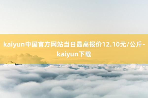 kaiyun中国官方网站当日最高报价12.10元/公斤-kaiyun下载