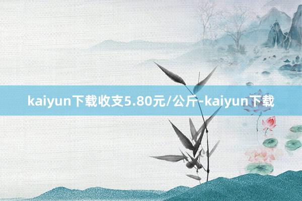 kaiyun下载收支5.80元/公斤-kaiyun下载