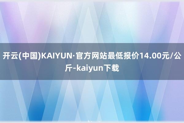 开云(中国)KAIYUN·官方网站最低报价14.00元/公斤-kaiyun下载