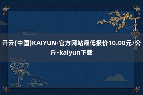 开云(中国)KAIYUN·官方网站最低报价10.00元/公斤-kaiyun下载