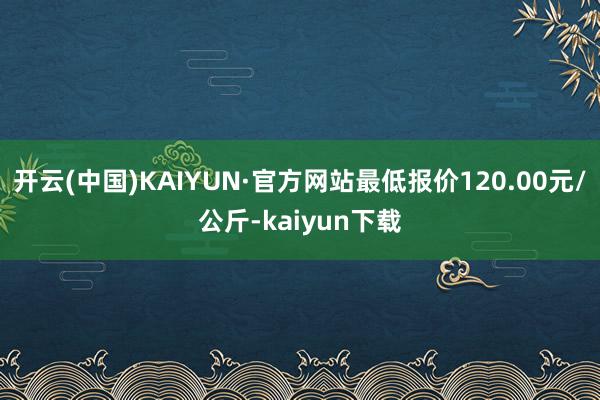 开云(中国)KAIYUN·官方网站最低报价120.00元/公斤-kaiyun下载