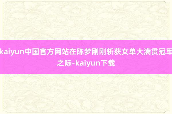 kaiyun中国官方网站在陈梦刚刚斩获女单大满贯冠军之际-kaiyun下载