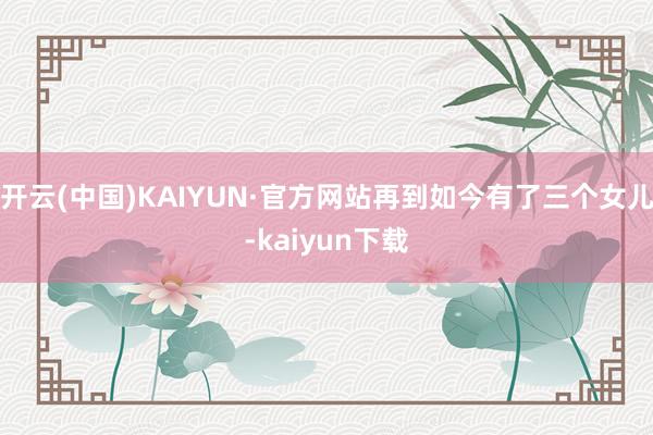 开云(中国)KAIYUN·官方网站再到如今有了三个女儿-kaiyun下载