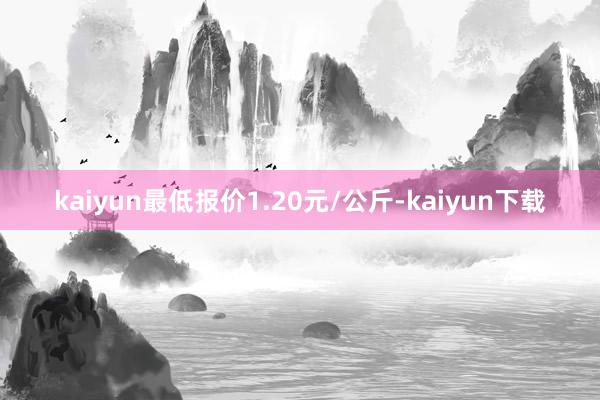 kaiyun最低报价1.20元/公斤-kaiyun下载