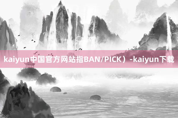 kaiyun中国官方网站指BAN/PICK）-kaiyun下载