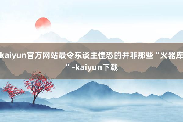 kaiyun官方网站最令东谈主惶恐的并非那些“火器库”-kaiyun下载