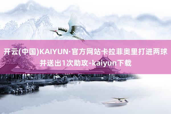 开云(中国)KAIYUN·官方网站卡拉菲奥里打进两球并送出1次助攻-kaiyun下载